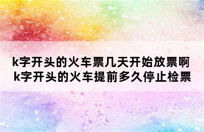 k字开头的火车票几天开始放票啊 k字开头的火车提前多久停止检票